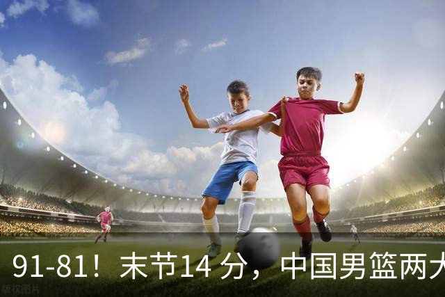 91-81！末节14 分，中国男篮两大新星撑起进攻，高诗岩暴露后场短板
